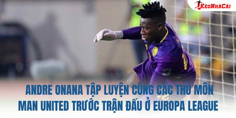 Andre Onana tập luyện cùng các thủ môn Man United trước trận đấu ở Europa League