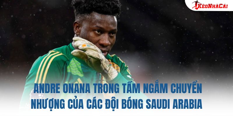 Andre Onana trong tầm ngắm chuyển nhượng của các đội bóng Saudi Arabia