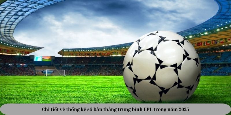 Chi tiết về thống kê số bàn thắng trung bình EPL trong năm 2025