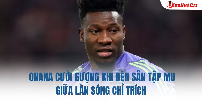 Onana cười gượng khi đến sân tập MU giữa làn sóng chỉ trích