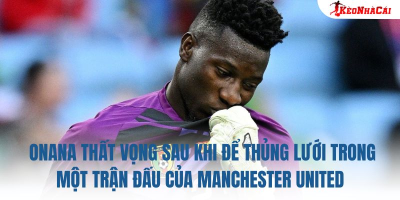 Onana thất vọng sau khi để thủng lưới trong một trận đấu của Manchester United