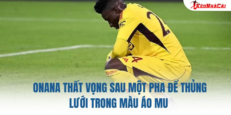 Onana thất vọng sau một pha để thủng lưới trong màu áo MU