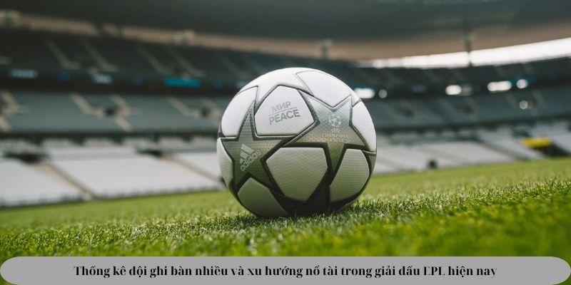 Thống kê đội ghi bàn nhiều và xu hướng nổ tài trong giải đấu EPL hiện nay