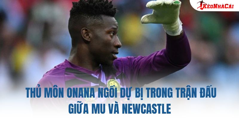 Thủ môn Onana ngồi dự bị trong trận đấu giữa MU và Newcastle