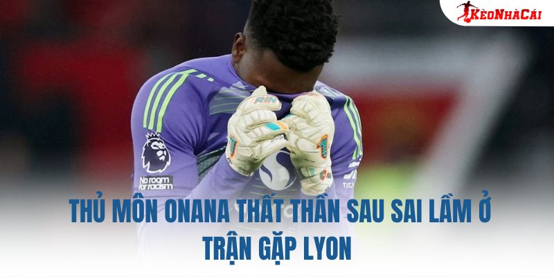Thủ môn Onana thất thần sau sai lầm ở trận gặp Lyon